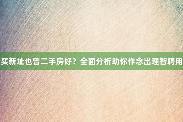 买新址也曾二手房好？全面分析助你作念出理智聘用